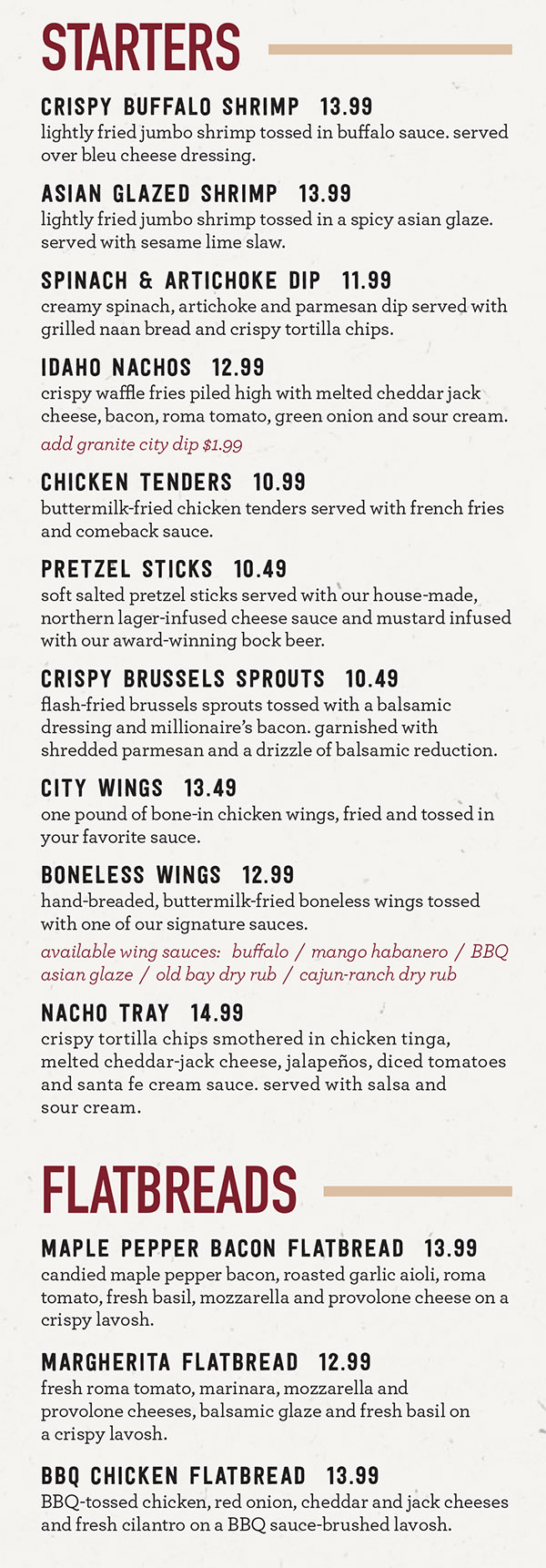 Granite City Dinner Menu - Lincoln Nebraska
SMALL PLATES BIG FUN
They’re perfect if you just want a taste. They’re perfect if you want to share with the table. They’re perfect if you want to mix and match (or match and mix) and build a whole meal. They’re a big idea.
{NEW) MAMA MIA MEATBALLS* $8.49
House-made beef and pork meatballs, marinara, mozzarella-provolone cheese, garlic bread (cal 1320)
(NEW) POKE TUNA TOSTADAS*.... $7.99
Poke tuna, crispy wonton rounds, fresh guacamole, honey wasabi sauce, pickled Fresno chili, and toasted sesame seed (cal 1000)
(NEW) CHICKEN TINGA SOPES*.... $7.49
Crispy corn tortilla cups, chicken tinga filling, shredded lettuce, fire-roasted corn & black bean salsa, avocado salsa verde, queso fresco, pickled Fresno chili, fresh cilantro (cal 730) GS
(NEW) SMOKY SALMON SPREAD*..... $7.49
House-made smoked salmon cream cheese spread, garlic parmesan lavosh crisps (cal 950)
(NEW) PARMESAN TRUFFLE FRIES........................ $6.79
Crispy shoestring fries tossed in parmesan, parsley, served with truffle aioli (cal 900) GS
(NEW) CHIPS & DIP.................. $5.49
House-made tortilla chips with salt and lime, choice of fresh guacamole, spicy queso dip, or fresh tomato salsa (cal 740-1020) GSVG
(NEW) CRACKLING CHICHARRONES*..$5.49
House-fried keto-friendly chips with ancho chili seasoning, fresh lime, avocado salsa verde (cal 680) GS
[NEW) MUSHROOM RISOTTO BALLS...$7.49
Crispy risotto balls, balsamic beurre blanc, arugula, parmesan (cal 770) VG
(NEW) MAC & CHEESE...............$6.49
Elbow macaroni tossed in an ultra-decadent creamy cheese sauce with just a touch of curry (cal 720) VG
(NEW) STREET CORN FRITTERS... $6.49
Corn and green chili fritters, queso fresco, ancho chili seasoning, pickled Fresno chili, Santa Fé cream (cal 600) VG
(NEW) AVOCADO BRUSCHETTA.... $5.99
Grilled multi-grain wheat bread, fresh guacamole, wild baby arugula, pickled red onion, sun-dried tomato pesto, queso fresco (cal 530) VG
(NEW) CAPRESE BRUSCHETTA.... $6.99
Char-broiled crostini, fresh mozzarella pearls, grape tomato, balsamic, fresh basil (cal 430)VG
CRISPY BRUSSELS SPROUTS*..... $6.99
Crispy Brussels sprouts tossed with bacon, parmesan, citrus vinaigrette(cal 460)GS
BEER BATTERED CHEESE BITES........................ $7.49
Mozzarella-gouda cheese fried crisp and gooey served with house-made chipotle ranch (cal 790) VG
(NEW) HUMMUS & NAAN........... $8.49
House-made roasted red pepper hummus, cucumber, red bell pepper, warm naan bread (cal 840)
GS gluten sensitive
V Vegan
VG Vegetarian
2,000 calories a day is used for general nutrition advice, but calorie needs vary. Additional nutrition information available upon request. *DISCLOSURE: These items are served raw or undercooked or contain (or may contain) raw or undercooked ingredients.REMINDER:Consuming raw or undercooked meat, poultry, seafood, shellfish, or eggs may increase your risk of foodborne illness.
We Now Deliver City-Wide
Order Online at MetroDiningDelivery.com
Menu Provided by Locally Owned & Founded Metro Dining Delivery. http://www.MetroDiningDelivery.com Order. Relax. Eat.