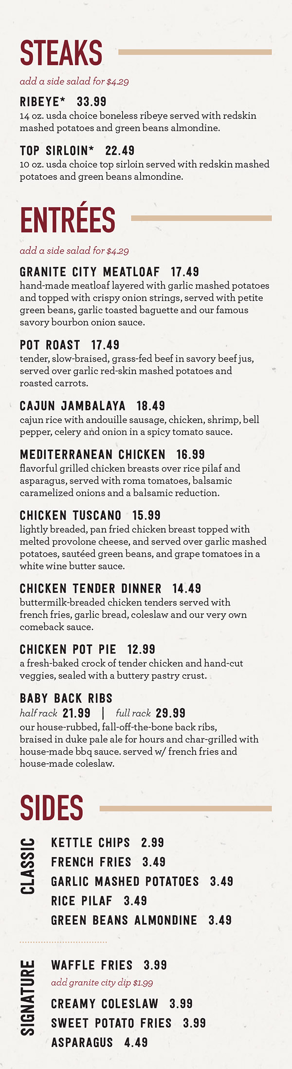 Granite City Food & Brewery Dinner Menu - Lincoln NE
THE MAIN EVENT
All of our greatest hits, because sometimes you just want to savor the classics
Entrées
Add a starter salad to any entrée for $4.29
Not Your Mother's Meatloaf* $17.49
House-made meatloaf, garlic mashed potatoes, petite green beans, garlic bread, BBQ demi-glace, crispy onion strings. (cal 1540)
Chicken Limone* $16.49
Pan-seared chicken breast, lemon beurre blanc, garlic mashed potatoes, asparagus. (cal 1140)
Oooowie! Jambalaya* $16.99
Traditional Cajun rice dish of Andouille sausage, chicken, shrimp, trinity of bell pepper, celery, and onion in a classic brown roux tomato sauce. (cal 1210)
Fish and Chips* $17.49
The Northern lager-battered fish, malt vinegar fries, creamy coleslaw, tartar sauce. (cal 1710)
Ponzu Salmon* $20.99
Hand-cut Atlantic salmon in a soy ginger glaze. Served with lemon herb rice and stir-fry vegetables in a spicy light Asian glaze. (cal 910)
Down Home Chicken and Biscuits* $15.49
Boneless chicken breast buttermilk brined, hand breaded and fried crispy. Served with garlic mashed potatoes and buttered biscuit smothered with house-made sausage gravy. (cal 1120)
Steaks
Ribeye* ** $30.99
14 oz. USDA Choice boneless ribeye served with parmesan herb potatoes and green beans almondine. (cal 1680)
Center-Cut Filet* ** $34.99
8 oz. USDA Choice center-cut filet served with parmesan herb potatoes and green beans almondine. (cal 1280)
Top Sirloin* ** $20.99
10 oz. USDA Choice top sirloin served with parmesan herb potatoes and green beans almondine. (cal 1380)
Honey Rosemary Steak Frites* $18.49
10 oz strip steak marinated in a honey, rosemary, & garlic. Served with parmesan truffle fries and tarragon aioli. (cal 1120)
Side Action
Signature Sides
Sweet Potato Fries $3.99
(cal 700)
vegan
Parmesan Herb Potatoes $3.99
(cal 530)
vegetarian
Asparagus** $3.99
(cal 140)
vegan
Waffle Fries $3.99
(cal 930). Add Granite City dip (cal 510)
vegan
+Add Granite City Dip $0.99
Classic Sides
Shoestring Fries $2.99
(cal 240)
vegan
Garlic Mashed Potatoes** $2.99
(cal 250)
vegetarian
Lemon Herb Rice** $2.99
(cal 110)
vegan
Green Beans Almondine** $2.99
(cal 170)
vegetarian
Kettle Chips** $2.99
(cal 460)
vegan
Creamy Coleslaw** $2.99
(cal 320)
vegetarian
Garlic Buttered Cauliflower Rice** $2.99
(cal 100)
vegetarian
Chipotle Mashed Potatoes** $2.99
(cal 470)
vegetarian
2,000 calories a day is used for general nutrition advice, but calorie needs vary. Additional nutrition information available upon request. *Disclosure: These items are served raw or undercooked or contain (or may contain) raw or undercooked ingredients. Reminder: Consuming raw or undercooked meat, poultry, seafood, shellfish, or eggs may increase your risk of foodborne illness. **Gluten sensitive
We Now Deliver City-Wide
Order Online at MetroDiningDelivery.com
Menu Provided by Locally Owned & Founded Metro Dining Delivery. http://www.MetroDiningDelivery.com Order. Relax. Eat.