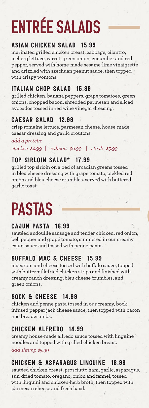 Granite City Food & Brewery - Lincoln NE - Dinner Menu
FRESH FLAVORS
City Lites
Entrées under 600 calories
Spicy Sesame-Seared Ahi Tuna* $21.49
Sesame-crusted Ahi tuna seared rare and served over sesame-fried brown and cauliflower rice with stir-fry vegetables in a spicy light Asian glaze. (cal 580)
Shrimp Fried Rice* $16.99
Succulent jumbo shrimp tossed with sesame-fried brown and cauliflower rice, carrot, peas, and egg. Finished with green onion and zesty togarashi seasoning blend. (cal 550)
Mediterranean Chop Salad* ** $14.99
Lean chicken breast, bacon, avocado, tomato, green onion, fresh giardiniera, and parmesan cheese tossed with iceberg lettuce. (cal 460)
Chicken Giardiniera* ** $15.49
Pan-roasted chicken breast finished with a light white wine butter sauce with fresh giardiniera. Served on top of fresh zucchini noodles tossed in marinara sauce. (cal 500)
Herb Roasted Salmon* ** $20.99
Pan-roasted hand-cut Atlantic salmon seasoned with herbs de provence and served on top of cauliflower rice with asparagus. Finished with fresh lemon and red bell pepper. (cal 590)
Pastas
Cajun Pasta* $15.99
Andouille sausage, chicken breast, red onion, red and green bell pepper, grape tomato, creamy Cajun sauce, penne pasta. (cal 1210)
Chicken & Asparagus Linguine* $16.39
Chicken breast, prosciutto ham, asparagus, sun-dried tomato, garlic, onion, fennel spice blend, linguine pasta. (cal 1360)
Mediterranean Shrimp Scampi* $18.49
Jumbo shrimp, arugula, goat cheese, sun-dried tomato pesto beurre blanc, linguine pasta. (cal 1690)
Bock & Cheese Pasta* $14.49
Updated version of a Granite City classic. Creamy Bennie Bock cheese sauce, chicken breast, penne pasta, toasted bacon breadcrumbs. (cal 1360)
Spicy Meatball Penne* $14.99
House-made beef and pork meatballs, spicy giardiniera, marinara, penne pasta. Baked brown and bubbly under mozzarella-provolone cheese with a fennel spice blend. (cal 1080)
Salads
Asian Chicken Salad* $13.99
Chicken breast, cabbage, iceberg lettuce, carrot, green onion, cucumber, crispy wontons, red bell pepper, cilantro, Szechuan peanut sauce, sesame-lime vinaigrette. (cal 870)
Buddha Bowl $11.99
Ancient grains, cucumber, arugula, pickled red onion, roasted chickpeas, grape tomato, avocado, roasted red pepper hummus, naan bread. (cal 750)
Steak Salad* $15.49
Grilled top sirloin, Arcadian greens, grape tomato, pickled red onion, roasted portabella mushrooms, ancient grain blend, house-made horseradish dressing, balsamic glaze. (cal 690)
Salmon Citrus Salad* ** $15.99
Hand-cut Atlantic salmon, romaine lettuce, Arcadian greens, grape tomato, cucumber, pickled red onions, bleu cheese crumbles, candied pecans, citrus vinaigrette. (cal 940)
Chicken Bruschetta Salad* $14.49
Fresh grilled chicken breast, Arcadian greens, romaine lettuce, black olives, bleu cheese crumbles, tomato onion relish, tossed in balsamic vinaigrette and served with garlic parmesan bruschetta. (cal 1530)
We Now Deliver City-Wide
Order Online at MetroDiningDelivery.com
Menu Provided by Locally Owned & Founded Metro Dining Delivery. http://www.MetroDiningDelivery.com Order. Relax. Eat.